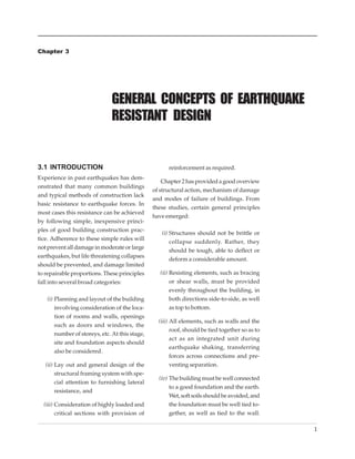 GENERAL CONCEPTS OF EARTHQUAKE RESISTANT DESIGN


Chapter 3




                              GENERAL CONCEPTS OF EARTHQUAKE
                              RESISTANT DESIGN


3.1 INTRODUCTION                                      reinforcement as required.
Experience in past earthquakes has dem-
                                                    Chapter 2 has provided a good overview
onstrated that many common buildings
                                                of structural action, mechanism of damage
and typical methods of construction lack
                                                and modes of failure of buildings. From
basic resistance to earthquake forces. In
                                                these studies, certain general principles
most cases this resistance can be achieved
                                                have emerged:
by following simple, inexpensive princi-
ples of good building construction prac-
                                                   (i) Structures should not be brittle or
tice. Adherence to these simple rules will
                                                       collapse suddenly. Rather, they
not prevent all damage in moderate or large
                                                       should be tough, able to deflect or
earthquakes, but life threatening collapses
                                                       deform a considerable amount.
should be prevented, and damage limited
to repairable proportions. These principles        (ii) Resisting elements, such as bracing
fall into several broad categories:                     or shear walls, must be provided
                                                        evenly throughout the building, in
   (i) Planning and layout of the building              both directions side-to-side, as well
       involving consideration of the loca-             as top to bottom.
       tion of rooms and walls, openings
                                                  (iii) All elements, such as walls and the
       such as doors and windows, the
                                                        roof, should be tied together so as to
       number of storeys, etc. At this stage,
                                                        act as an integrated unit during
       site and foundation aspects should
                                                        earthquake shaking, transferring
       also be considered.
                                                        forces across connections and pre-
   (ii) Lay out and general design of the               venting separation.
        structural framing system with spe-
                                                  (iv) The building must be well connected
        cial attention to furnishing lateral
                                                       to a good foundation and the earth.
        resistance, and
                                                       Wet, soft soils should be avoided, and
  (iii) Consideration of highly loaded and             the foundation must be well tied to-
        critical sections with provision of            gether, as well as tied to the wall.

                                                                                                                  1
 