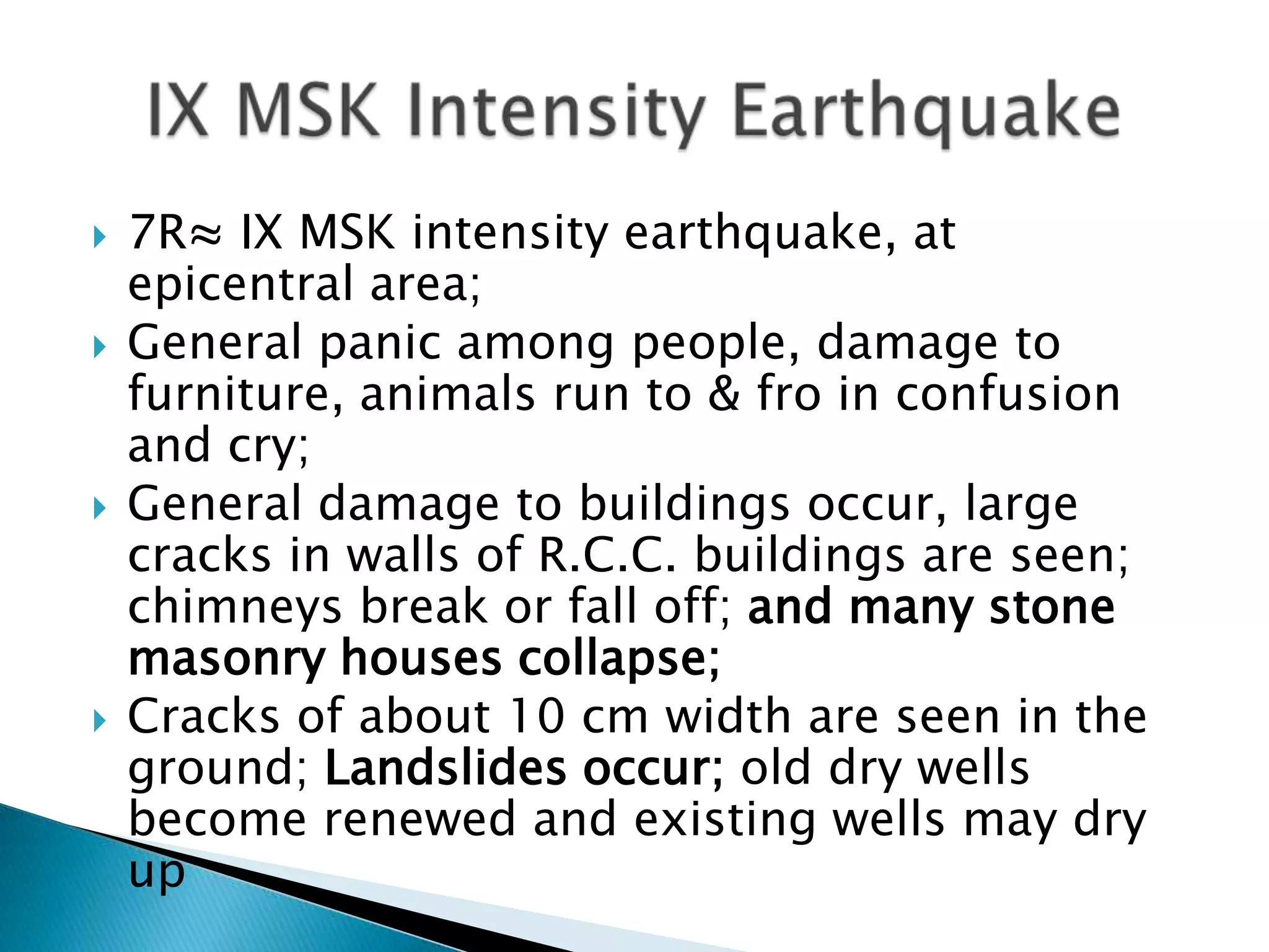    7R≈ IX MSK intensity earthquake, at
    epicentral area;
   General panic among people, damage to
    furniture, animals run to & fro in confusion
    and cry;
   General damage to buildings occur, large
    cracks in walls of R.C.C. buildings are seen;
    chimneys break or fall off; and many stone
    masonry houses collapse;
   Cracks of about 10 cm width are seen in the
    ground; Landslides occur; old dry wells
    become renewed and existing wells may dry
    up
 