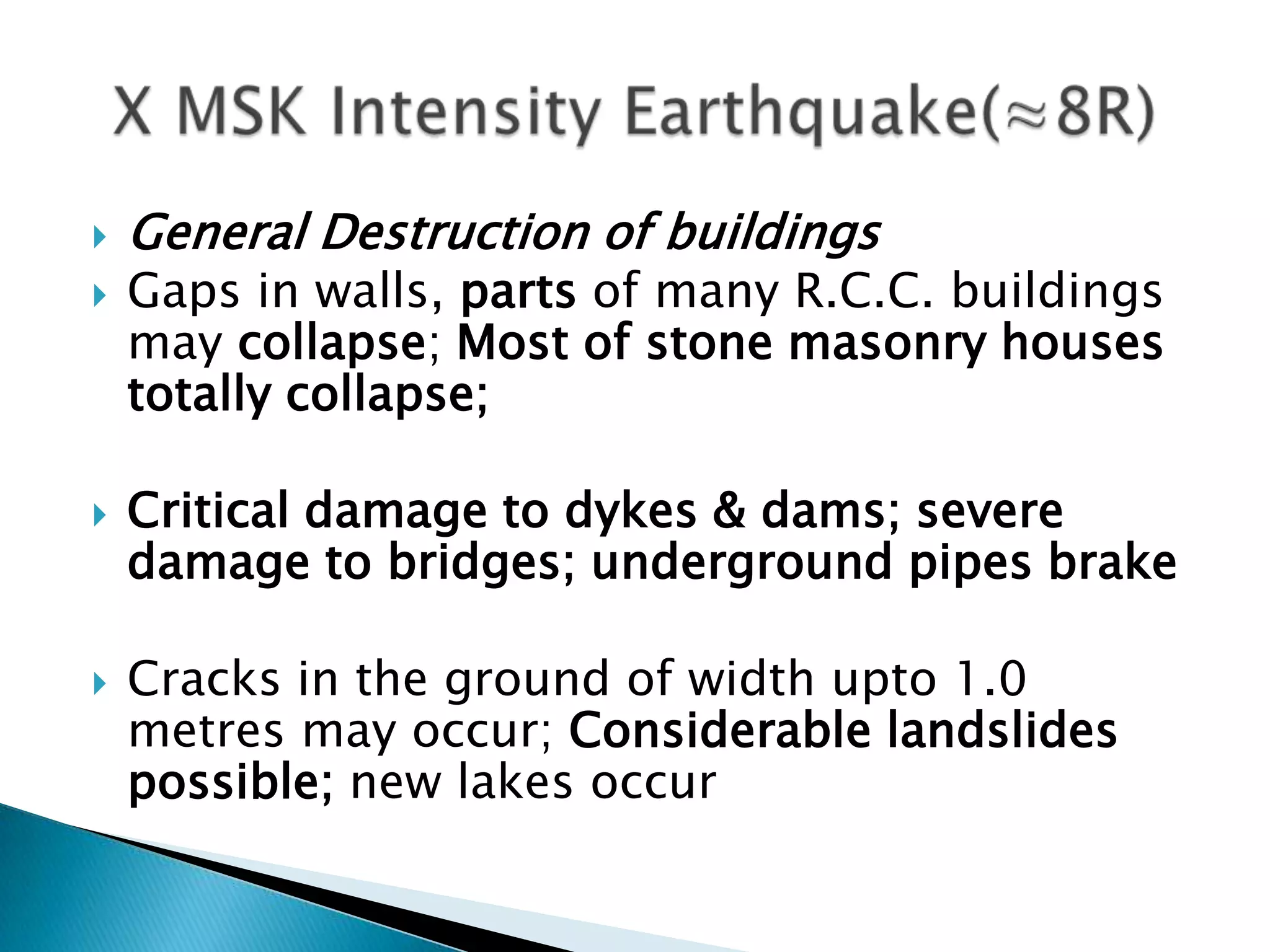    General Destruction of buildings
   Gaps in walls, parts of many R.C.C. buildings
    may collapse; Most of stone masonry houses
    totally collapse;

   Critical damage to dykes & dams; severe
    damage to bridges; underground pipes brake

   Cracks in the ground of width upto 1.0
    metres may occur; Considerable landslides
    possible; new lakes occur
 