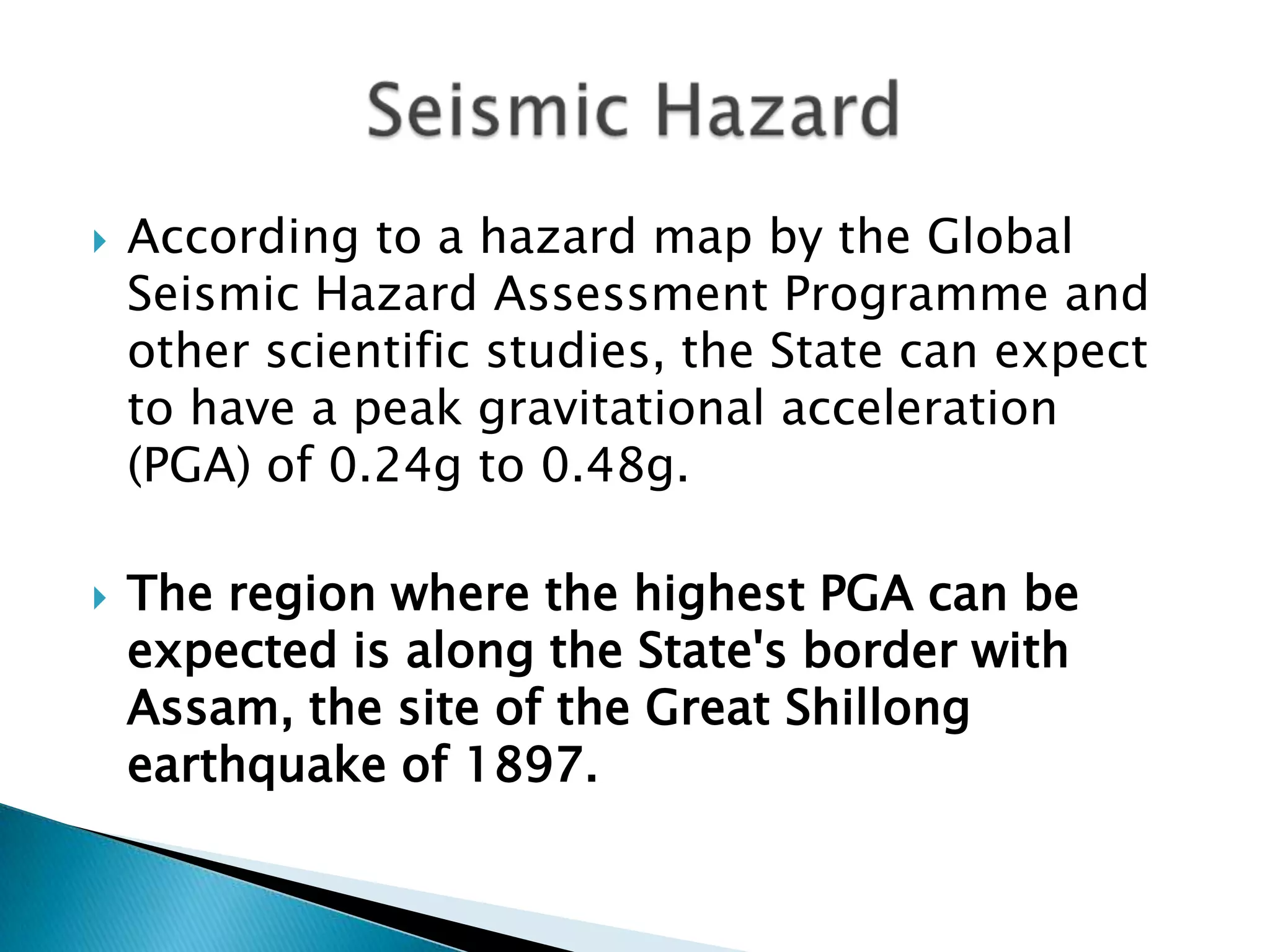    According to a hazard map by the Global
    Seismic Hazard Assessment Programme and
    other scientific studies, the State can expect
    to have a peak gravitational acceleration
    (PGA) of 0.24g to 0.48g.

   The region where the highest PGA can be
    expected is along the State's border with
    Assam, the site of the Great Shillong
    earthquake of 1897.
 