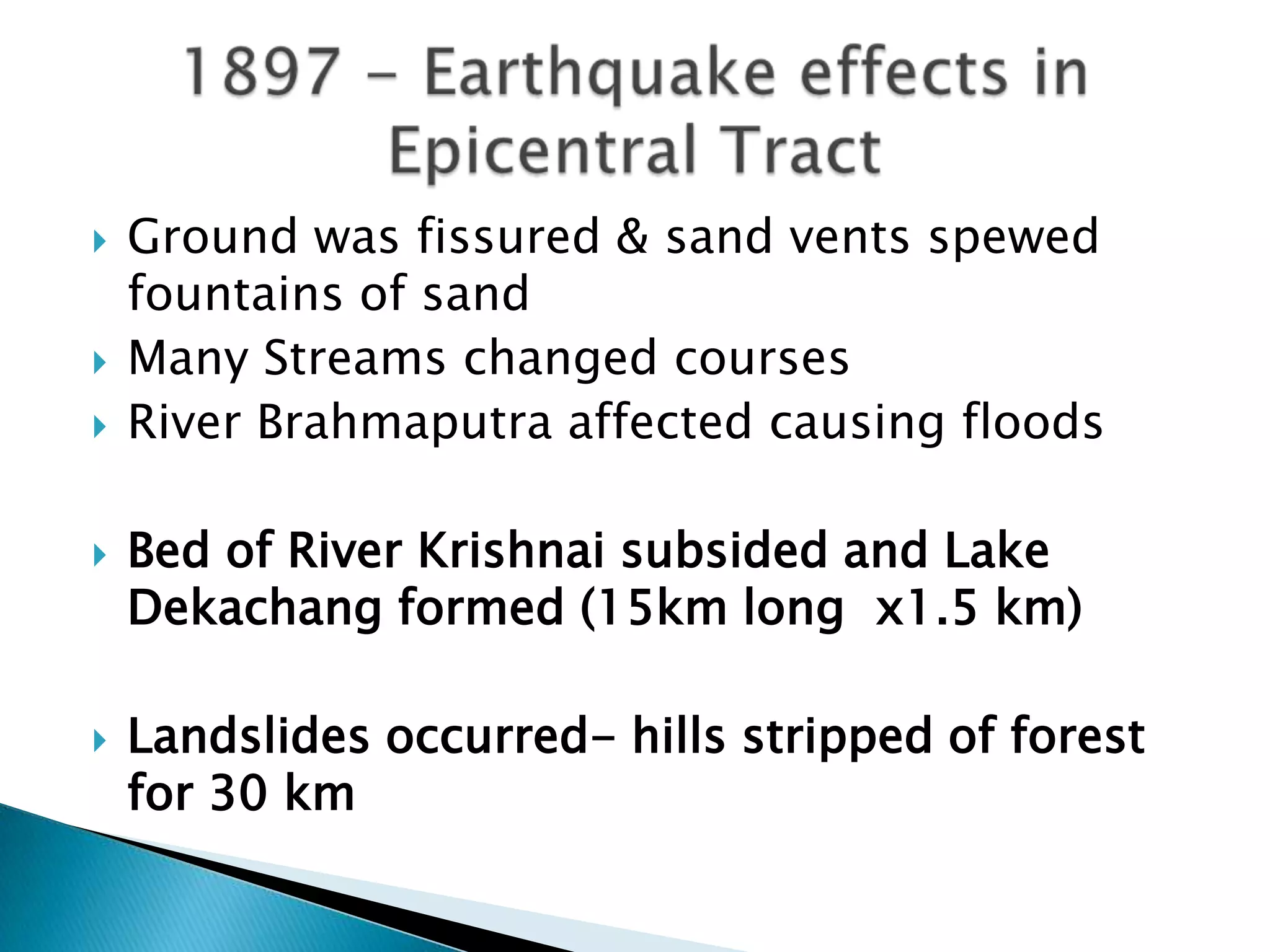    Ground was fissured & sand vents spewed
    fountains of sand
   Many Streams changed courses
   River Brahmaputra affected causing floods

   Bed of River Krishnai subsided and Lake
    Dekachang formed (15km long x1.5 km)

   Landslides occurred- hills stripped of forest
    for 30 km
 