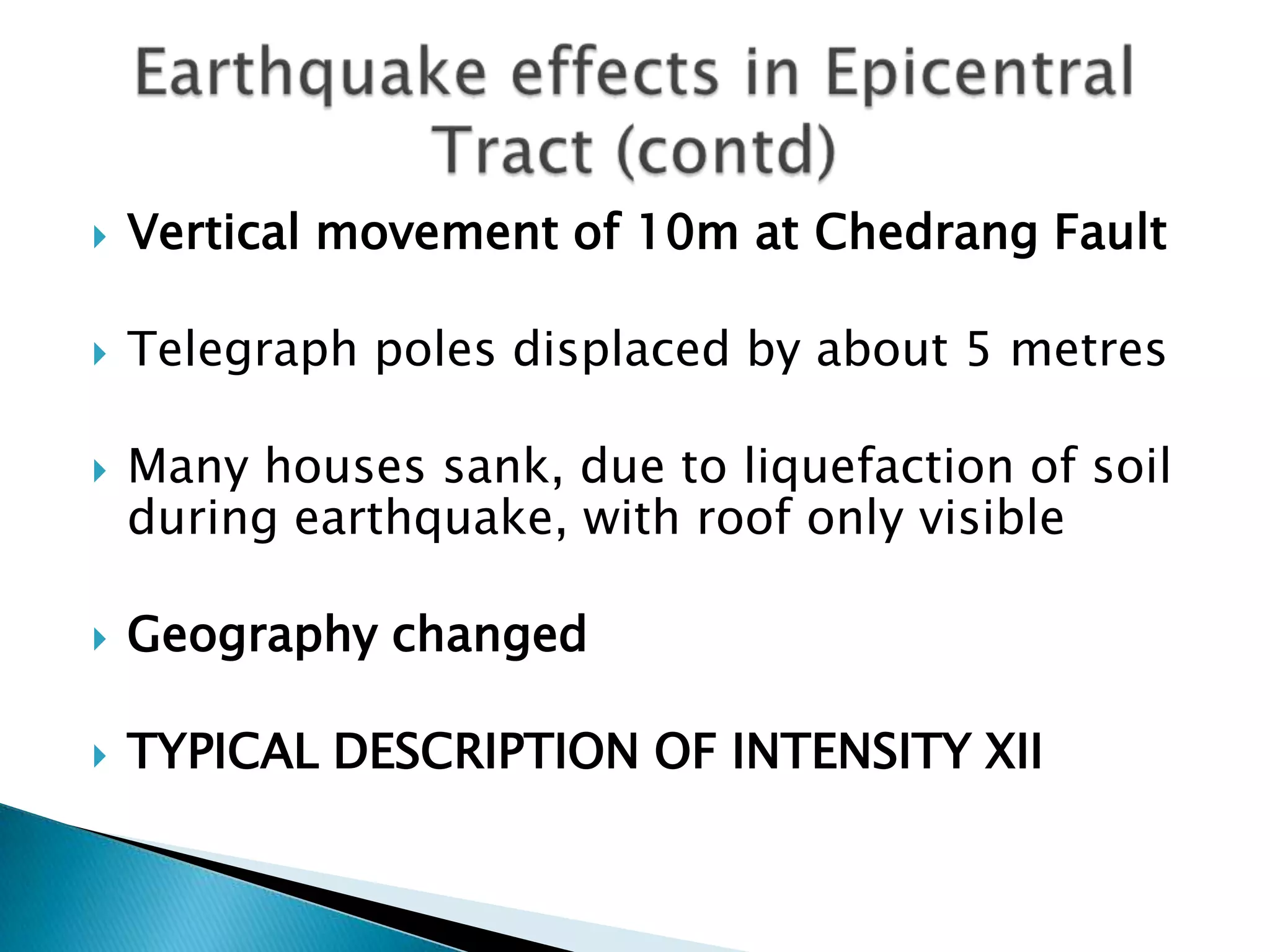    Vertical movement of 10m at Chedrang Fault

   Telegraph poles displaced by about 5 metres

   Many houses sank, due to liquefaction of soil
    during earthquake, with roof only visible

   Geography changed

   TYPICAL DESCRIPTION OF INTENSITY XII
 