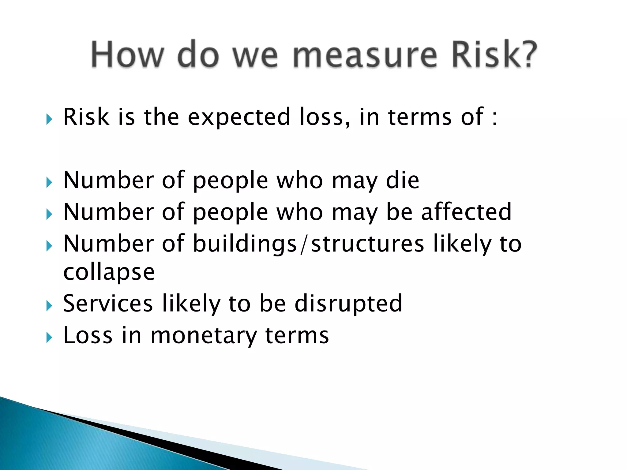    Risk is the expected loss, in terms of :

   Number of people who may die
   Number of people who may be affected
   Number of buildings/structures likely to
    collapse
   Services likely to be disrupted
   Loss in monetary terms
 