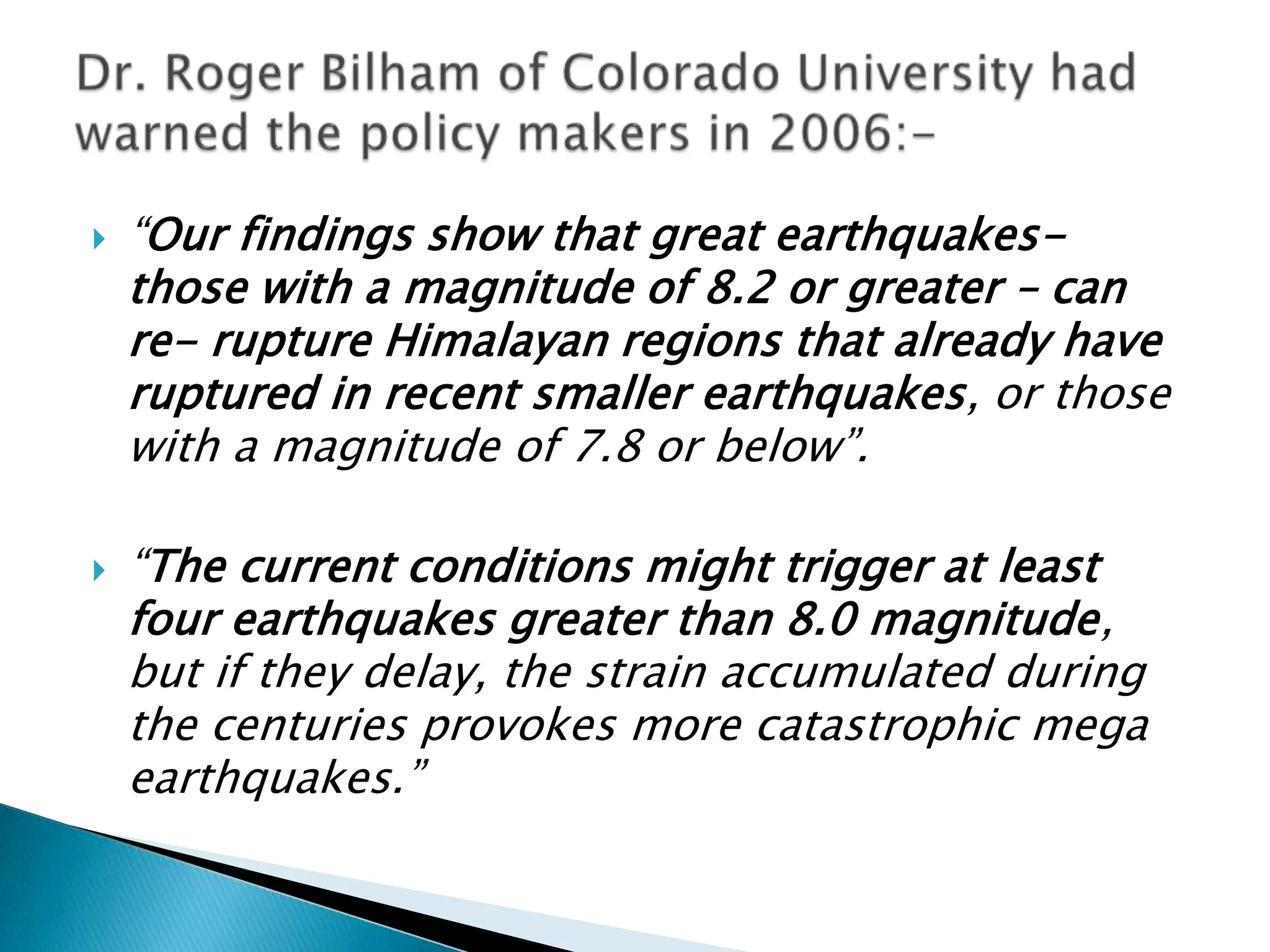    “Our findings show that great earthquakes-
    those with a magnitude of 8.2 or greater – can
    re- rupture Himalayan regions that already have
    ruptured in recent smaller earthquakes, or those
    with a magnitude of 7.8 or below”.

   “The current conditions might trigger at least
    four earthquakes greater than 8.0 magnitude,
    but if they delay, the strain accumulated during
    the centuries provokes more catastrophic mega
    earthquakes.”
 