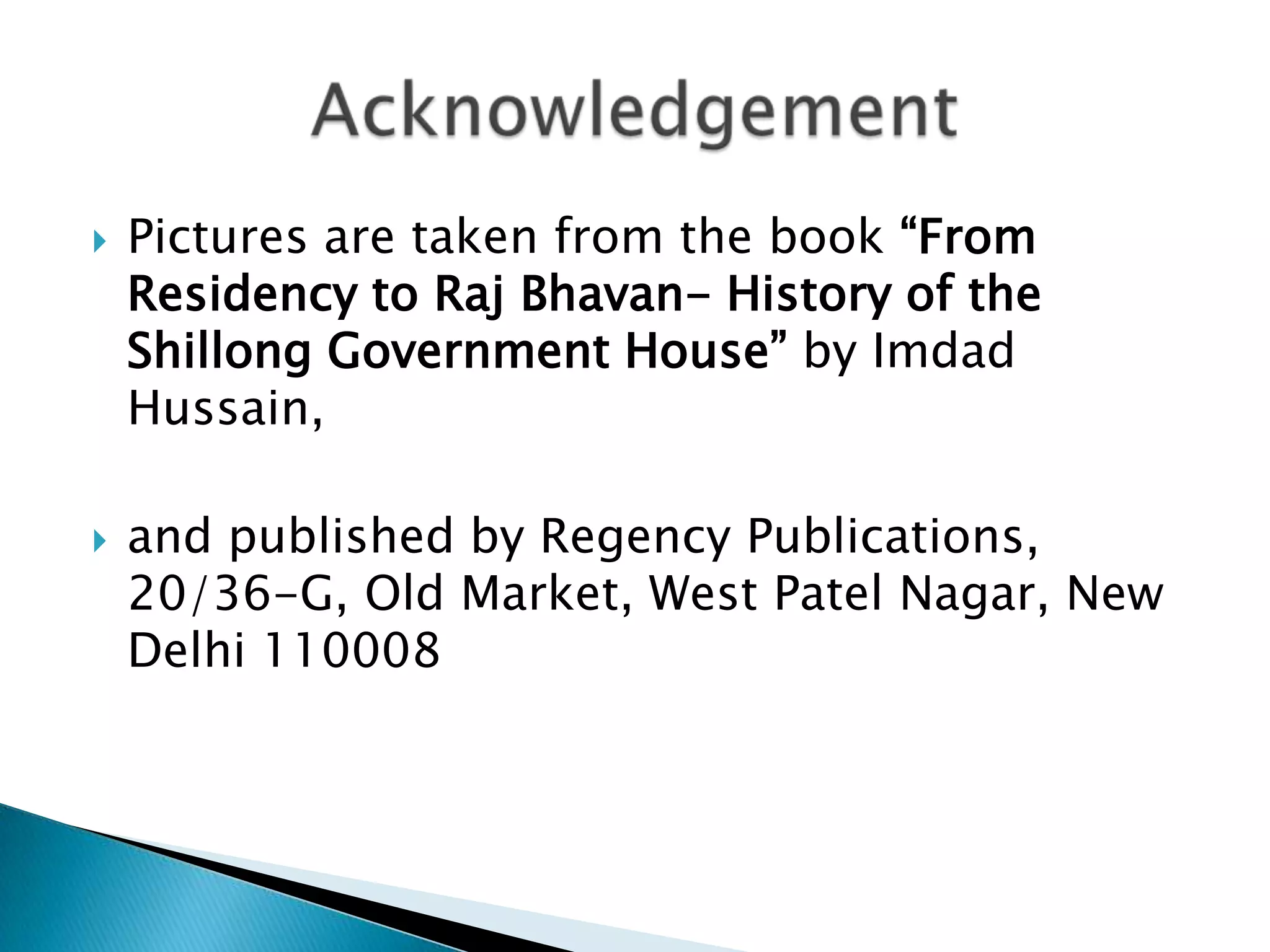    Pictures are taken from the book “From
    Residency to Raj Bhavan- History of the
    Shillong Government House” by Imdad
    Hussain,

   and published by Regency Publications,
    20/36-G, Old Market, West Patel Nagar, New
    Delhi 110008
 