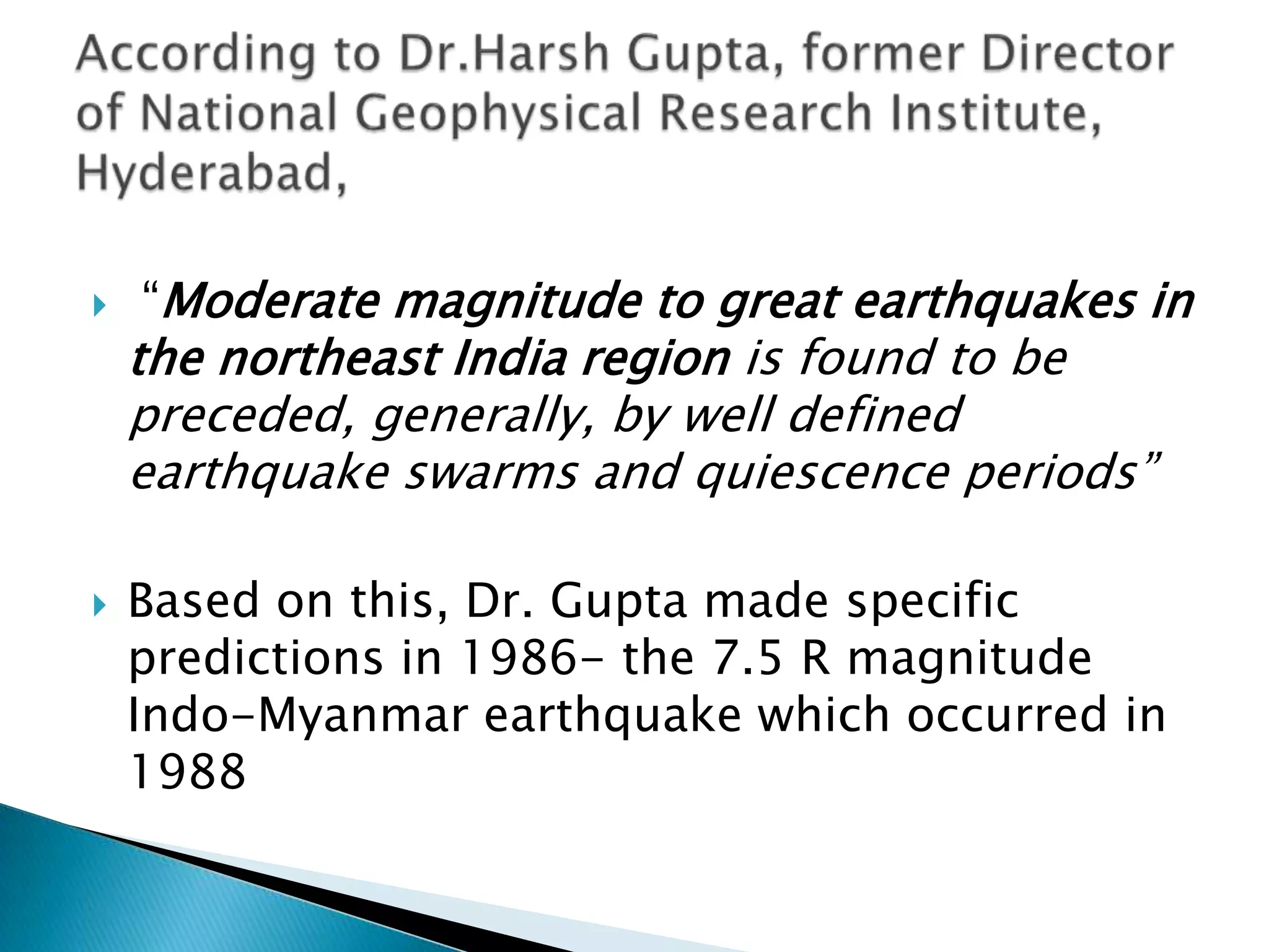    “Moderate magnitude to great earthquakes in
    the northeast India region is found to be
    preceded, generally, by well defined
    earthquake swarms and quiescence periods”

   Based on this, Dr. Gupta made specific
    predictions in 1986- the 7.5 R magnitude
    Indo-Myanmar earthquake which occurred in
    1988
 