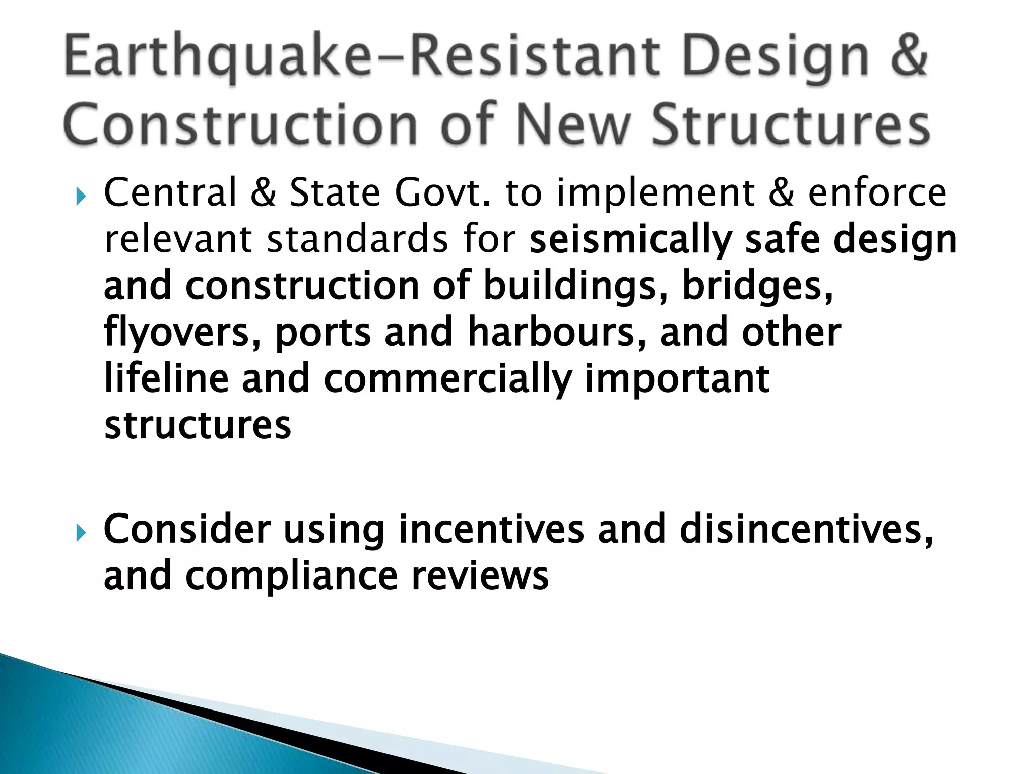    Central & State Govt. to implement & enforce
    relevant standards for seismically safe design
    and construction of buildings, bridges,
    flyovers, ports and harbours, and other
    lifeline and commercially important
    structures

   Consider using incentives and disincentives,
    and compliance reviews
 