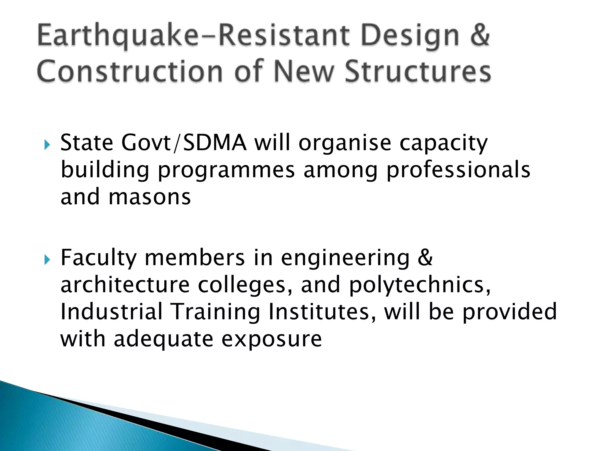    State Govt/SDMA will organise capacity
    building programmes among professionals
    and masons

   Faculty members in engineering &
    architecture colleges, and polytechnics,
    Industrial Training Institutes, will be provided
    with adequate exposure
 