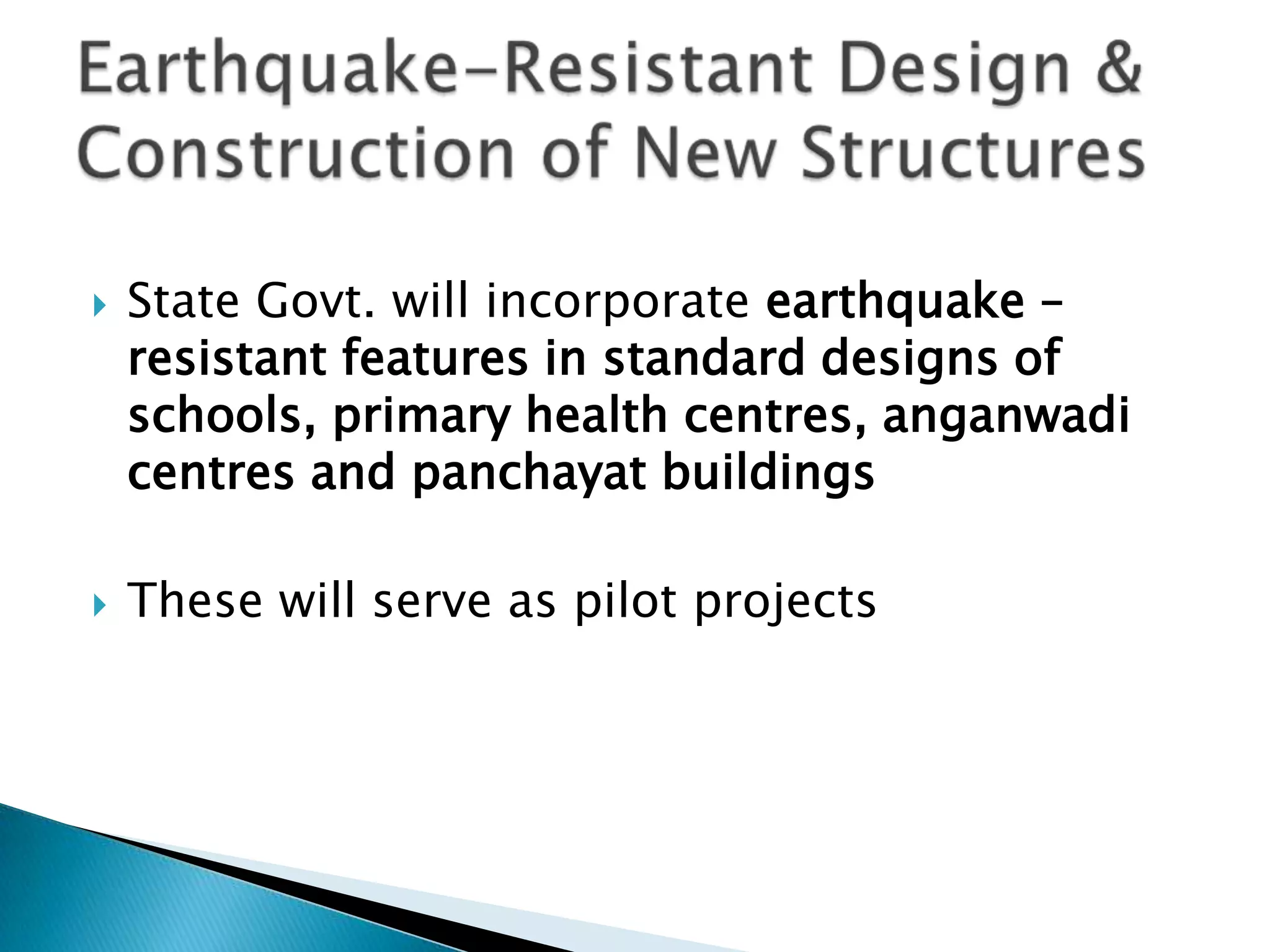    State Govt. will incorporate earthquake –
    resistant features in standard designs of
    schools, primary health centres, anganwadi
    centres and panchayat buildings

   These will serve as pilot projects
 