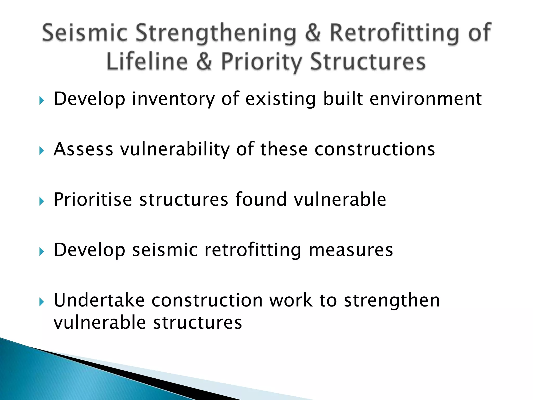    Develop inventory of existing built environment

   Assess vulnerability of these constructions

   Prioritise structures found vulnerable

   Develop seismic retrofitting measures

   Undertake construction work to strengthen
    vulnerable structures
 