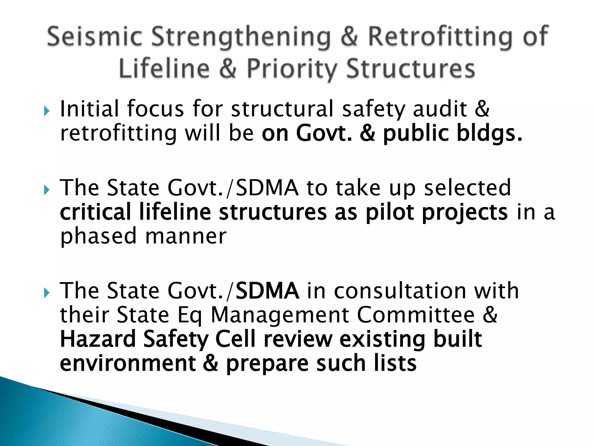   Initial focus for structural safety audit &
    retrofitting will be on Govt. & public bldgs.

   The State Govt./SDMA to take up selected
    critical lifeline structures as pilot projects in a
    phased manner

   The State Govt./SDMA in consultation with
    their State Eq Management Committee &
    Hazard Safety Cell review existing built
    environment & prepare such lists
 
