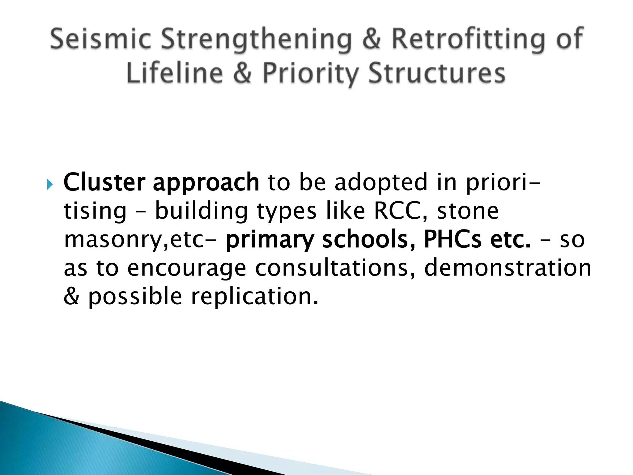    Cluster approach to be adopted in priori-
    tising – building types like RCC, stone
    masonry,etc- primary schools, PHCs etc. – so
    as to encourage consultations, demonstration
    & possible replication.
 