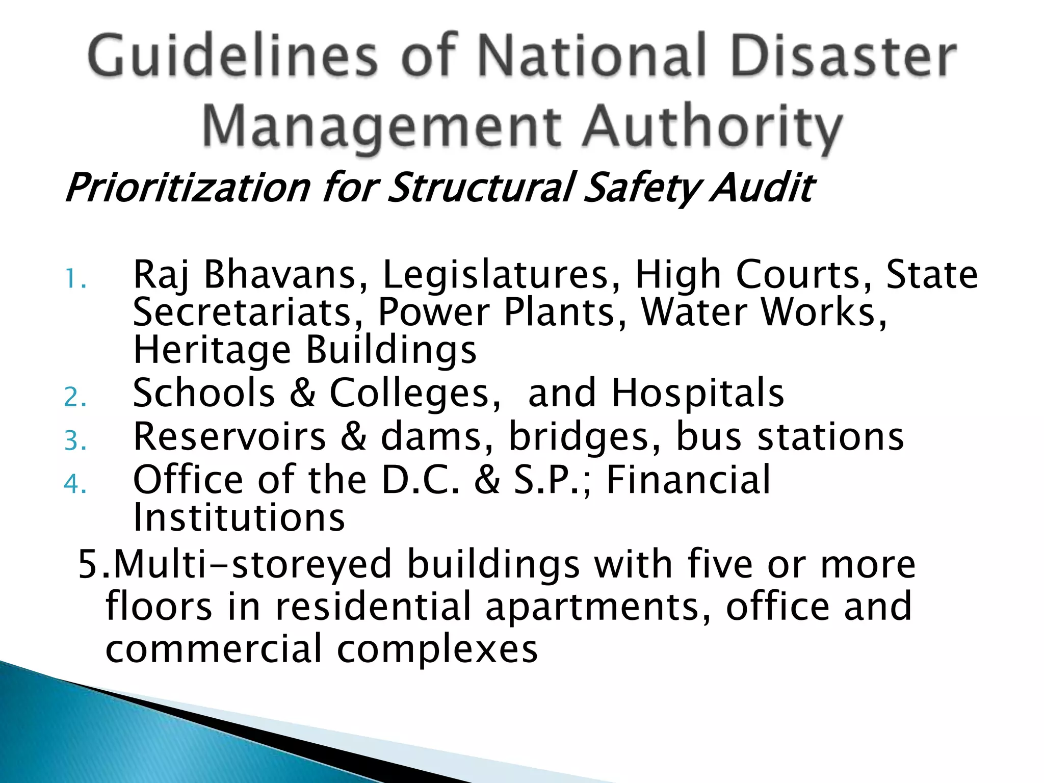 Prioritization for Structural Safety Audit

1.   Raj Bhavans, Legislatures, High Courts, State
     Secretariats, Power Plants, Water Works,
     Heritage Buildings
2.   Schools & Colleges, and Hospitals
3.   Reservoirs & dams, bridges, bus stations
4.   Office of the D.C. & S.P.; Financial
     Institutions
 5.Multi-storeyed buildings with five or more
   floors in residential apartments, office and
   commercial complexes
 