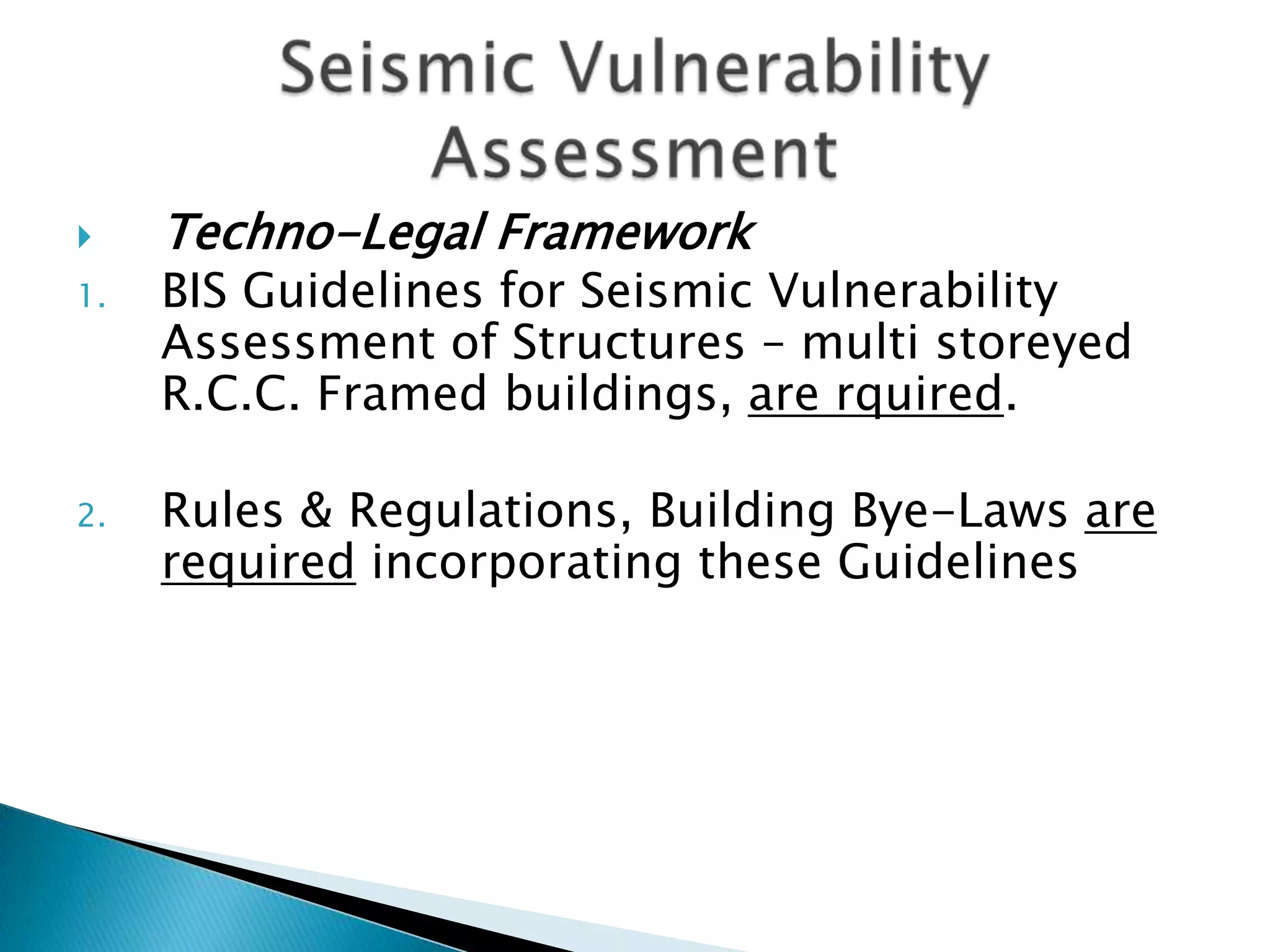     Techno-Legal Framework
1.   BIS Guidelines for Seismic Vulnerability
     Assessment of Structures – multi storeyed
     R.C.C. Framed buildings, are rquired.

2.   Rules & Regulations, Building Bye-Laws are
     required incorporating these Guidelines
 