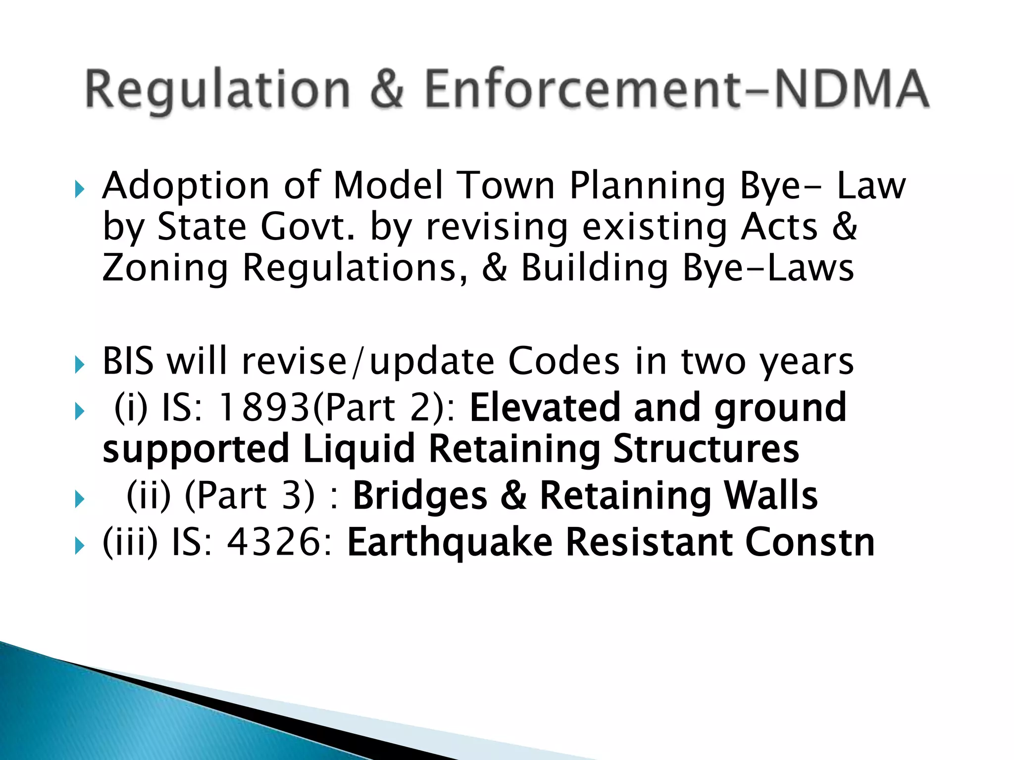    Adoption of Model Town Planning Bye- Law
    by State Govt. by revising existing Acts &
    Zoning Regulations, & Building Bye-Laws

   BIS will revise/update Codes in two years
    (i) IS: 1893(Part 2): Elevated and ground
    supported Liquid Retaining Structures
     (ii) (Part 3) : Bridges & Retaining Walls
   (iii) IS: 4326: Earthquake Resistant Constn
 