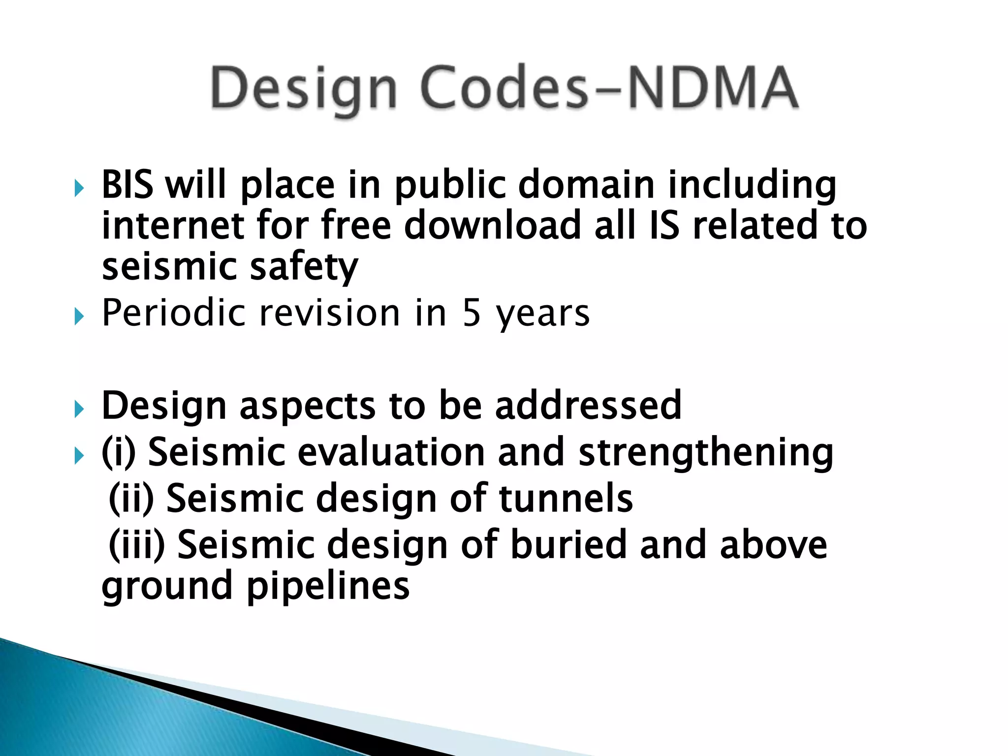    BIS will place in public domain including
    internet for free download all IS related to
    seismic safety
   Periodic revision in 5 years

   Design aspects to be addressed
   (i) Seismic evaluation and strengthening
     (ii) Seismic design of tunnels
     (iii) Seismic design of buried and above
    ground pipelines
 