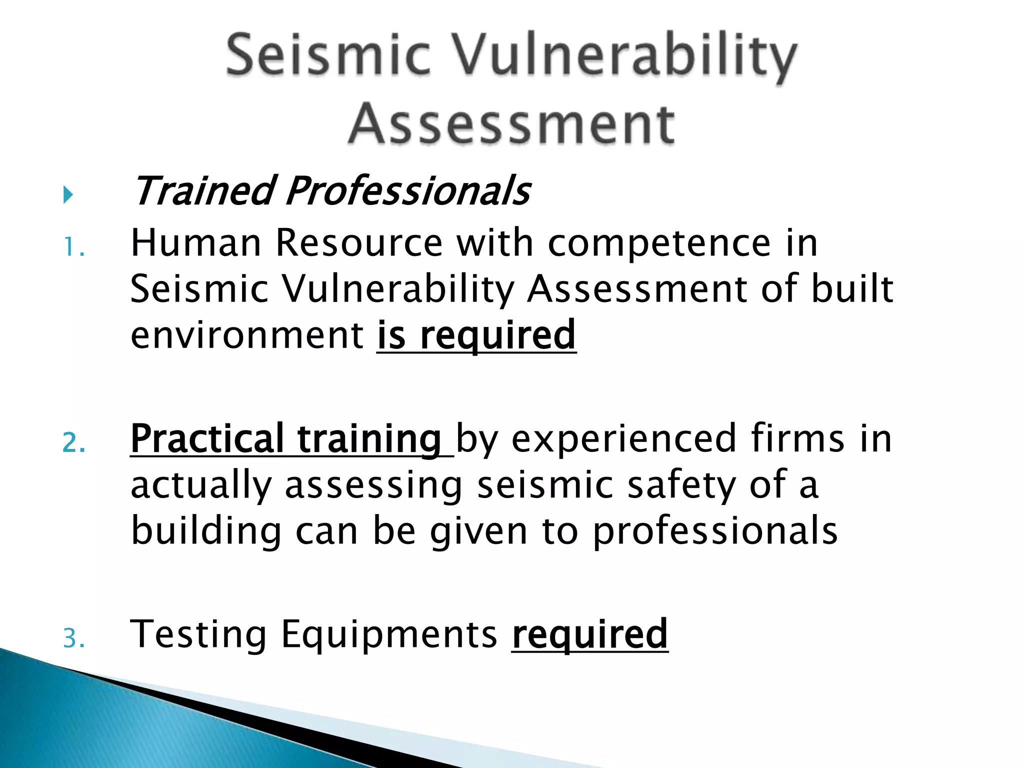     Trained Professionals
1.   Human Resource with competence in
     Seismic Vulnerability Assessment of built
     environment is required

2.   Practical training by experienced firms in
     actually assessing seismic safety of a
     building can be given to professionals

3.   Testing Equipments required
 