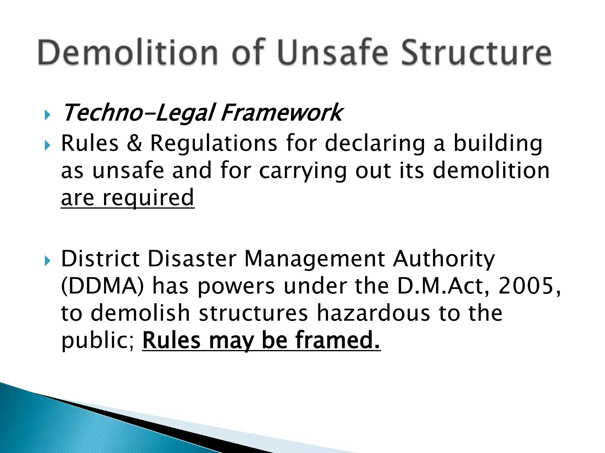    Techno-Legal Framework
   Rules & Regulations for declaring a building
    as unsafe and for carrying out its demolition
    are required

   District Disaster Management Authority
    (DDMA) has powers under the D.M.Act, 2005,
    to demolish structures hazardous to the
    public; Rules may be framed.
 