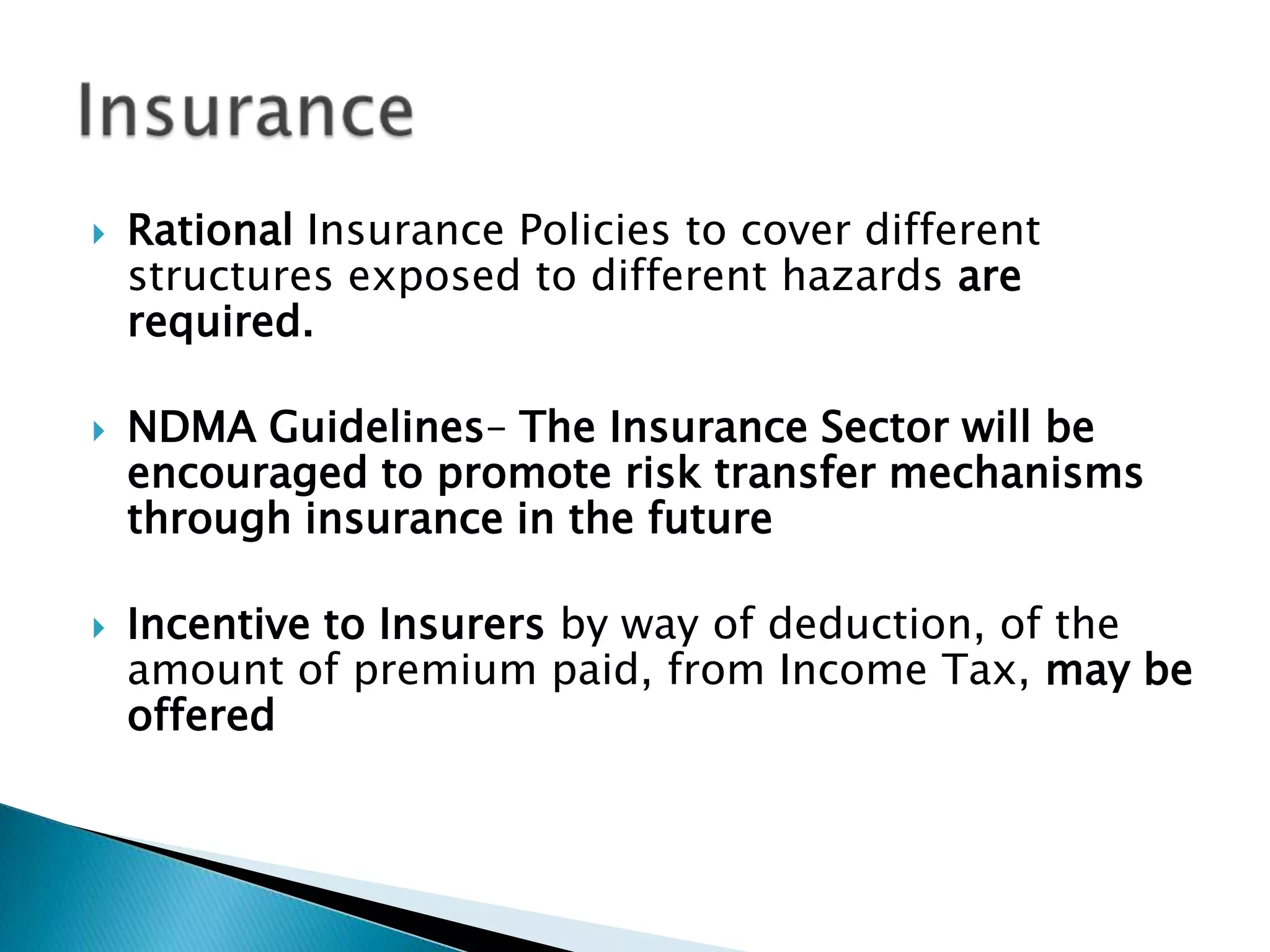    Rational Insurance Policies to cover different
    structures exposed to different hazards are
    required.

   NDMA Guidelines– The Insurance Sector will be
    encouraged to promote risk transfer mechanisms
    through insurance in the future

   Incentive to Insurers by way of deduction, of the
    amount of premium paid, from Income Tax, may be
    offered
 