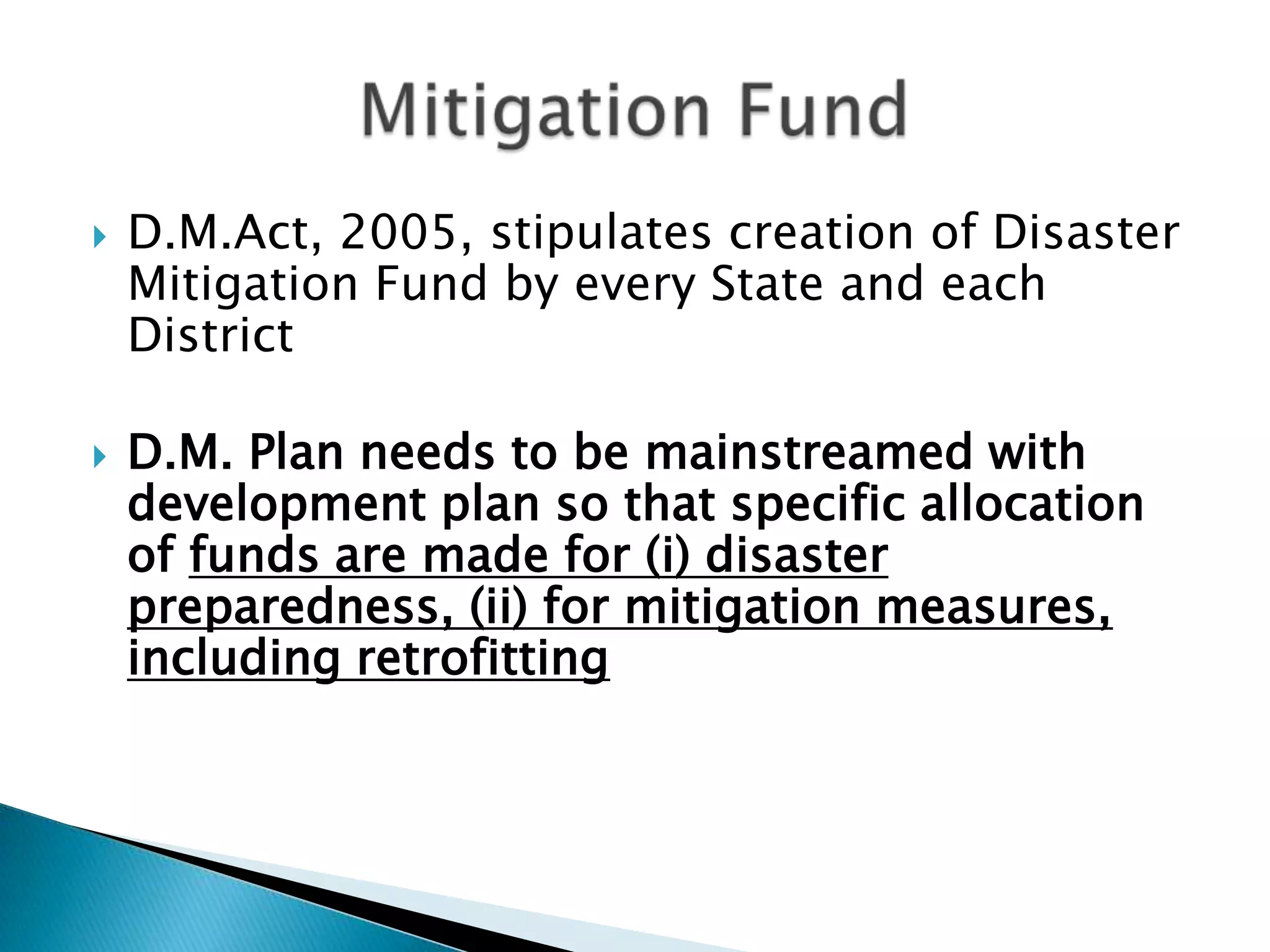    D.M.Act, 2005, stipulates creation of Disaster
    Mitigation Fund by every State and each
    District

   D.M. Plan needs to be mainstreamed with
    development plan so that specific allocation
    of funds are made for (i) disaster
    preparedness, (ii) for mitigation measures,
    including retrofitting
 