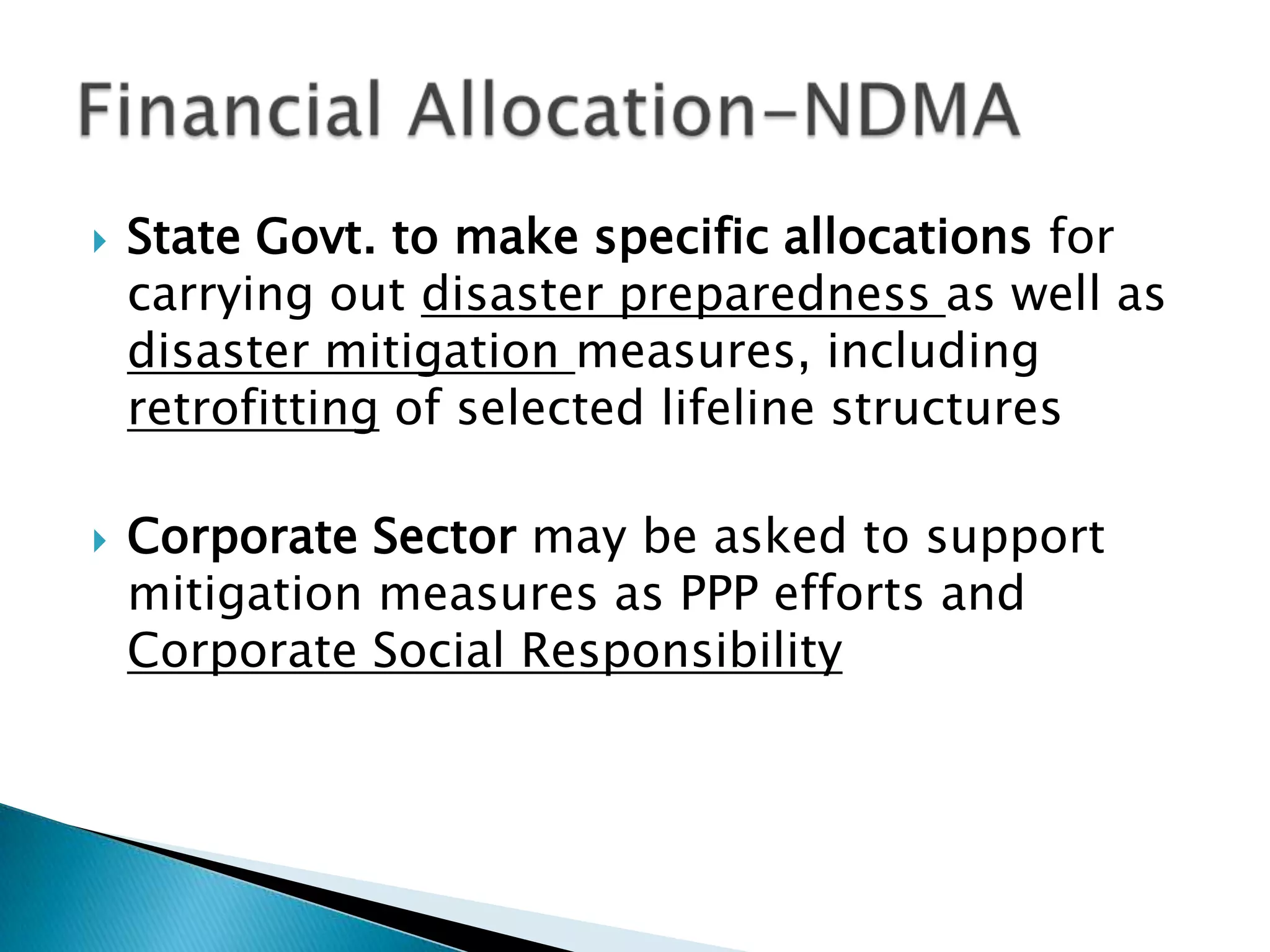    State Govt. to make specific allocations for
    carrying out disaster preparedness as well as
    disaster mitigation measures, including
    retrofitting of selected lifeline structures

   Corporate Sector may be asked to support
    mitigation measures as PPP efforts and
    Corporate Social Responsibility
 