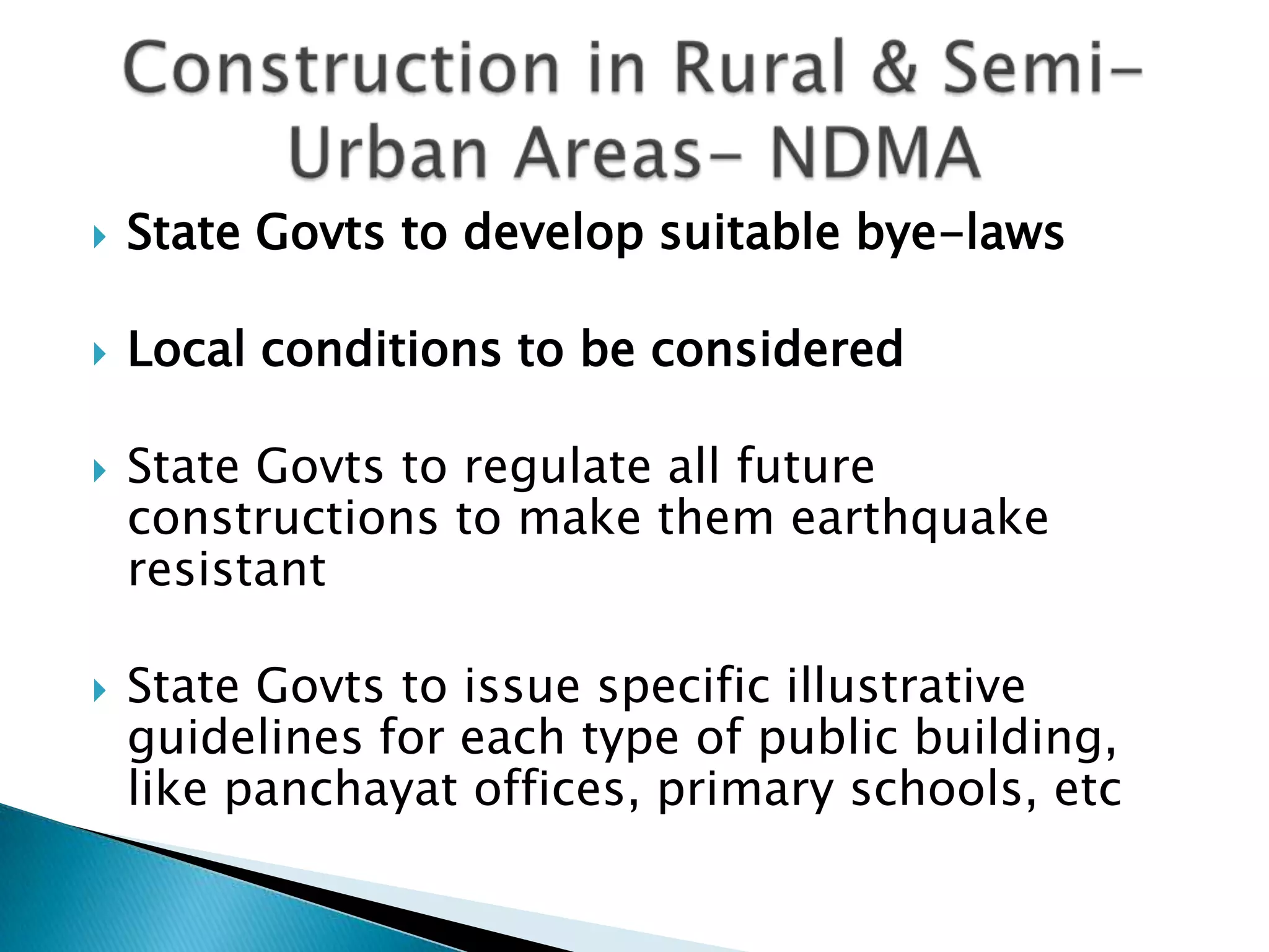    State Govts to develop suitable bye-laws

   Local conditions to be considered

   State Govts to regulate all future
    constructions to make them earthquake
    resistant

   State Govts to issue specific illustrative
    guidelines for each type of public building,
    like panchayat offices, primary schools, etc
 