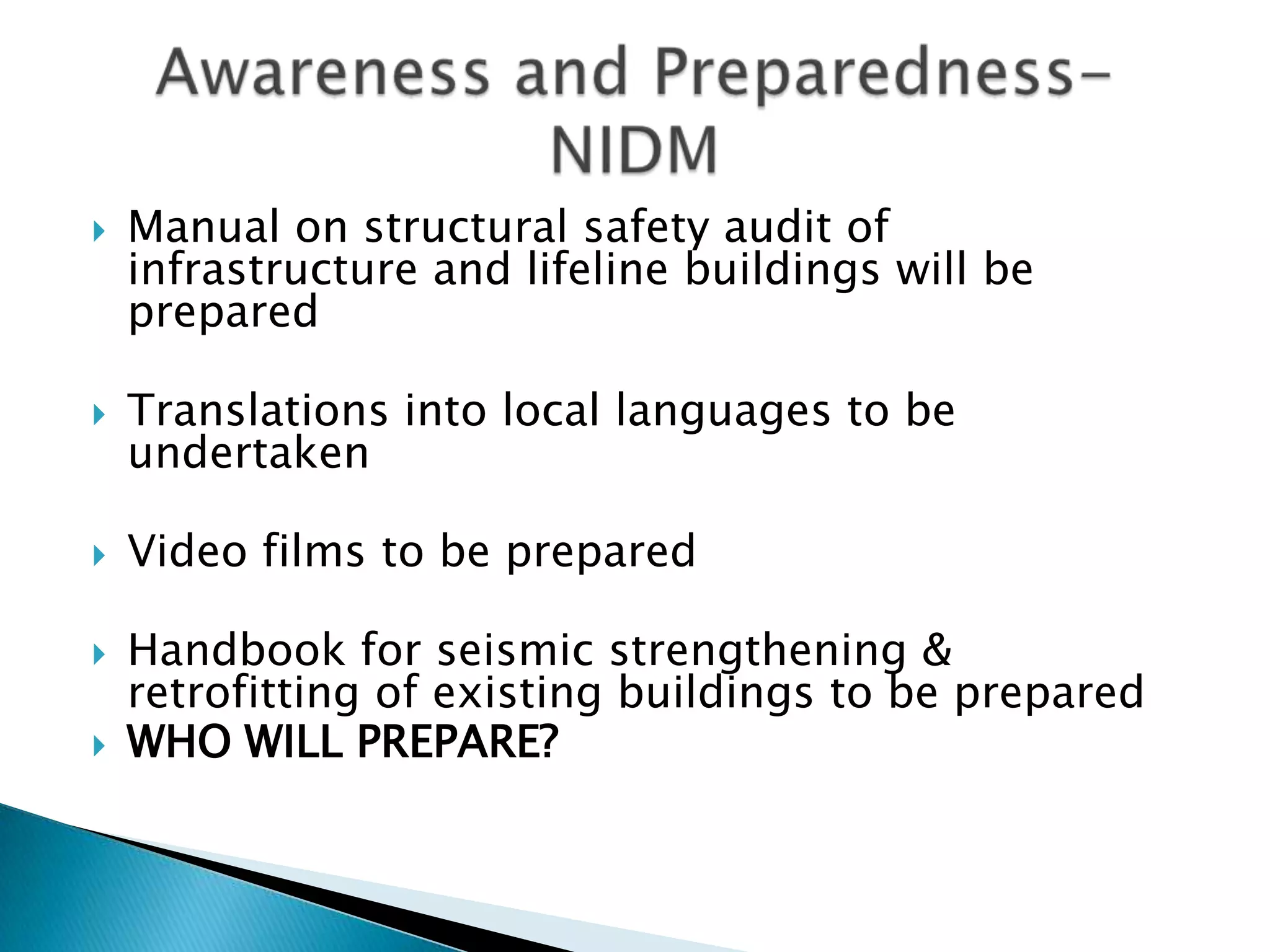    Manual on structural safety audit of
    infrastructure and lifeline buildings will be
    prepared

   Translations into local languages to be
    undertaken

   Video films to be prepared

   Handbook for seismic strengthening &
    retrofitting of existing buildings to be prepared
   WHO WILL PREPARE?
 