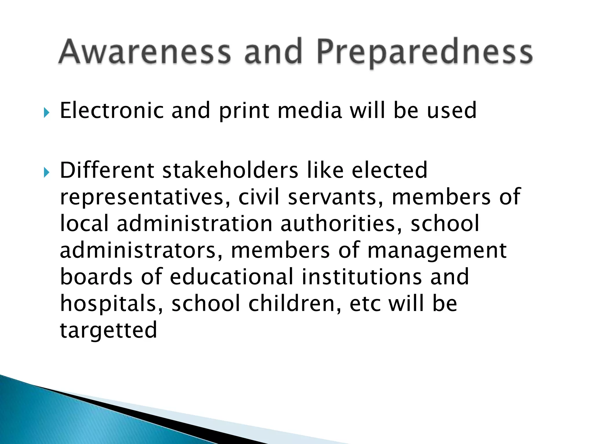    Electronic and print media will be used

   Different stakeholders like elected
    representatives, civil servants, members of
    local administration authorities, school
    administrators, members of management
    boards of educational institutions and
    hospitals, school children, etc will be
    targetted
 
