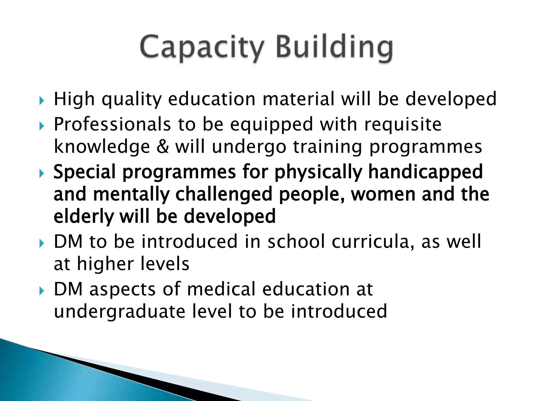    High quality education material will be developed
   Professionals to be equipped with requisite
    knowledge & will undergo training programmes
   Special programmes for physically handicapped
    and mentally challenged people, women and the
    elderly will be developed
   DM to be introduced in school curricula, as well
    at higher levels
   DM aspects of medical education at
    undergraduate level to be introduced
 