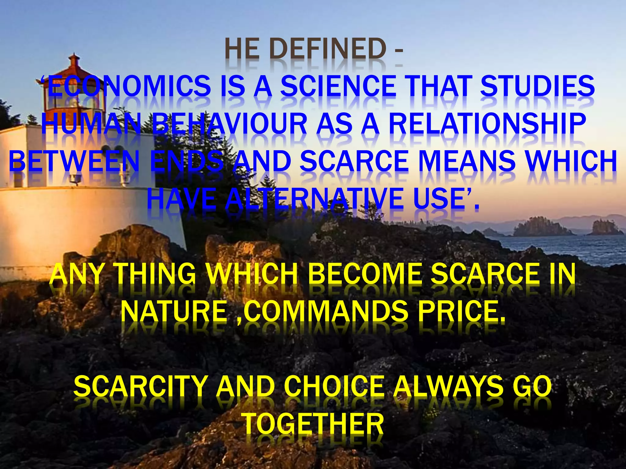 HE DEFINED -
‘ECONOMICS IS A SCIENCE THAT STUDIES
HUMAN BEHAVIOUR AS A RELATIONSHIP
BETWEEN ENDS AND SCARCE MEANS WHICH
HAVE ALTERNATIVE USE’.
ANY THING WHICH BECOME SCARCE IN
NATURE ,COMMANDS PRICE.
SCARCITY AND CHOICE ALWAYS GO
TOGETHER
 