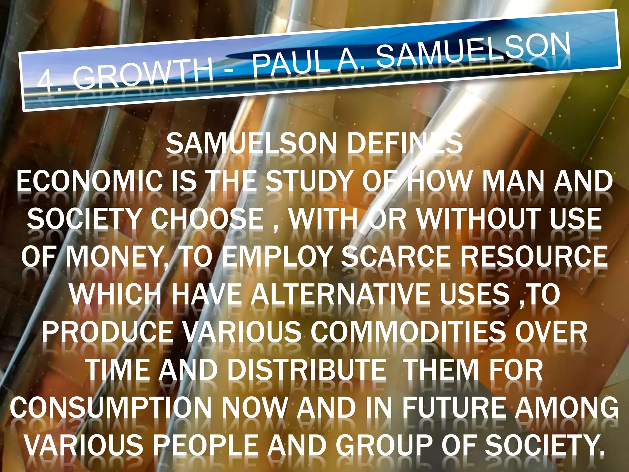 SAMUELSON DEFINES
ECONOMIC IS THE STUDY OF HOW MAN AND
SOCIETY CHOOSE , WITH OR WITHOUT USE
OF MONEY, TO EMPLOY SCARCE RESOURCE
WHICH HAVE ALTERNATIVE USES ,TO
PRODUCE VARIOUS COMMODITIES OVER
TIME AND DISTRIBUTE THEM FOR
CONSUMPTION NOW AND IN FUTURE AMONG
VARIOUS PEOPLE AND GROUP OF SOCIETY.
 