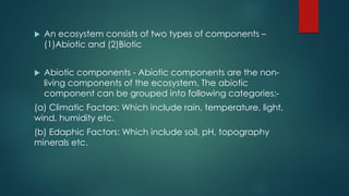  An ecosystem consists of two types of components –
(1)Abiotic and (2)Biotic
 Abiotic components - Abiotic components are the non-
living components of the ecosystem. The abiotic
component can be grouped into following categories:-
(a) Climatic Factors: Which include rain, temperature, light,
wind, humidity etc.
(b) Edaphic Factors: Which include soil, pH, topography
minerals etc.
 
