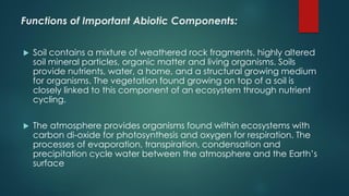 Functions of Important Abiotic Components:
 Soil contains a mixture of weathered rock fragments, highly altered
soil mineral particles, organic matter and living organisms. Soils
provide nutrients, water, a home, and a structural growing medium
for organisms. The vegetation found growing on top of a soil is
closely linked to this component of an ecosystem through nutrient
cycling.
 The atmosphere provides organisms found within ecosystems with
carbon di-oxide for photosynthesis and oxygen for respiration. The
processes of evaporation, transpiration, condensation and
precipitation cycle water between the atmosphere and the Earth’s
surface
 