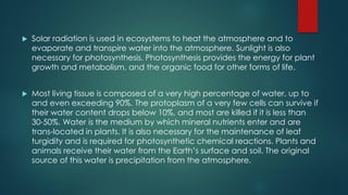  Solar radiation is used in ecosystems to heat the atmosphere and to
evaporate and transpire water into the atmosphere. Sunlight is also
necessary for photosynthesis. Photosynthesis provides the energy for plant
growth and metabolism, and the organic food for other forms of life.
 Most living tissue is composed of a very high percentage of water, up to
and even exceeding 90%. The protoplasm of a very few cells can survive if
their water content drops below 10%, and most are killed if it is less than
30-50%. Water is the medium by which mineral nutrients enter and are
trans-located in plants. It is also necessary for the maintenance of leaf
turgidity and is required for photosynthetic chemical reactions. Plants and
animals receive their water from the Earth’s surface and soil. The original
source of this water is precipitation from the atmosphere.
 
