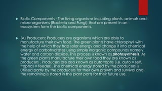  Biotic Components - The living organisms including plants, animals and
micro-organisms (Bacteria and Fungi) that are present in an
ecosystem form the biotic components.
 (A) Producers: Producers are organisms which are able to
manufacture their own food. The green plants have chlorophyll with
the help of which they trap solar energy and change it into chemical
energy of carbohydrates using simple inorganic compounds namely
water and carbon dioxide. This process is known as photosynthesis. As
the green plants manufacture their own food they are known as
producers . Producers are also known as autotrophs (i.e. auto = self,
trophos = feeder). The chemical energy stored by the producers is
utilised partly by the producers for their own growth and survival and
the remaining is stored in the plant parts for their future use.
 