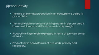 (i)Productivity
 The rate of biomass production in an ecosystem is called its
productivity.
 The total weight or amount of living matter in per unit area is
known as biomass and it is expressed as dry weight.
 Productivity is generally expressed in terms of g/m2/year or kcal
/m2/year .
 Productivity in ecosystems is of two kinds, primary and
secondary.
 