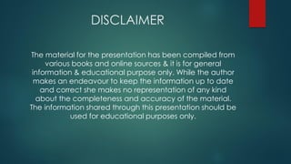 DISCLAIMER
The material for the presentation has been compiled from
various books and online sources & it is for general
information & educational purpose only. While the author
makes an endeavour to keep the information up to date
and correct she makes no representation of any kind
about the completeness and accuracy of the material.
The information shared through this presentation should be
used for educational purposes only.
 