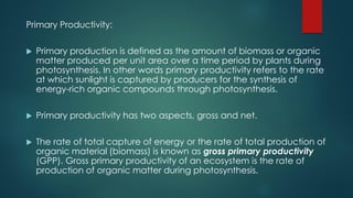 Primary Productivity:
 Primary production is defined as the amount of biomass or organic
matter produced per unit area over a time period by plants during
photosynthesis. In other words primary productivity refers to the rate
at which sunlight is captured by producers for the synthesis of
energy-rich organic compounds through photosynthesis.
 Primary productivity has two aspects, gross and net.
 The rate of total capture of energy or the rate of total production of
organic material (biomass) is known as gross primary productivity
(GPP). Gross primary productivity of an ecosystem is the rate of
production of organic matter during photosynthesis.
 