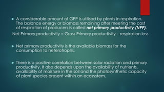  A considerable amount of GPP is utilised by plants in respiration.
The balance energy or biomass remaining after meeting the cost
of respiration of producers is called net primary productivity (NPP).
Net Primary productivity = Gross Primary productivity – respiration loss
 Net primary productivity is the available biomass for the
consumption to heterotrophs.
 There is a positive correlation between solar radiation and primary
productivity. It also depends upon the availability of nutrients,
availability of moisture in the soil and the photosynthetic capacity
of plant species present within an ecosystem.
 