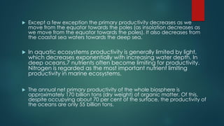  Except a few exception the primary productivity decreases as we
move from the equator towards the poles (as insolation decreases as
we move from the equator towards the poles). It also decreases from
the coastal sea waters towards the deep sea.
 In aquatic ecosystems productivity is generally limited by light,
which decreases exponentially with increasing water depth. In
deep oceans,7 nutrients often become limiting for productivity.
Nitrogen is regarded as the most important nutrient limiting
productivity in marine ecosystems.
 The annual net primary productivity of the whole biosphere is
approximately 170 billion tons (dry weight) of organic matter. Of this,
despite occupying about 70 per cent of the surface, the productivity of
the oceans are only 55 billion tons.
 