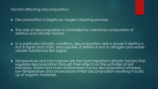 Factors affecting Decomposition:
 Decomposition is largely an oxygen requiring process.
 The rate of decomposition is controlled by chemical composition of
detritus and climatic factors.
 In a particular climatic condition, decomposition rate is slower if detritus is
rich in lignin and chitin, and quicker, if detritus is rich in nitrogen and water-
soluble substances like sugars.
 Temperature and soil moisture are the most important climatic factors that
regulate decomposition through their effects on the activities of soil
microbes. Warm and moist environment favour decomposition whereas
low temperature and anaerobiosis inhibit decomposition resulting in build
up of organic materials.
 