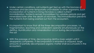  Under certain conditions, soil nutrients get tied up with the biomass of
microbes and become temporarily unavailable to other organisms. Such
incorporation of nutrients in living microbes is called nutrient
immobilization. Nutrients remain immobilized for variable periods and get
mineralized later after the death of microbes. This immobilization prevents
the nutrients from being washed out from the ecosystem.
 It is important to know that all the three decomposition processes, i.e.
fragmentation, leaching and catabolism operate simultaneously on the
detritus. Humification and mineralization occur during decomposition in
the soil
 With the passage of time, decomposing detritus loses weight until it
disappears completely. If decomposition is retarded or stopped, large
amounts of partially decomposed organic matter shall accumulate in the
ecosystem.
 
