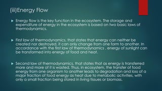 (iii)Energy Flow
 Energy flow is the key function in the ecosystem. The storage and
expenditure of energy in the ecosystem is based on two basic laws of
thermodynamics.
 First law of thermodynamics, that states that energy can neither be
created nor destroyed, it can only change from one form to another. In
accordance with the first law of thermodynamics , energy of sunlight can
be transformed into energy of food and heat.
 Second law of thermodynamics, that states that as energy is transferred
more and more of it is wasted. Thus, in ecosystem, the transfer of food
energy from one organism to another leads to degradation and loss of a
major fraction of food energy as heat due to metabolic activities, with
only a small fraction being stored in living tissues or biomass.
 