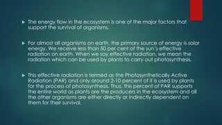  The energy flow in the ecosystem is one of the major factors that
support the survival of organisms.
 For almost all organisms on earth, the primary source of energy is solar
energy. We receive less than 50 per cent of the sun’s effective
radiation on earth. When we say effective radiation, we mean the
radiation which can be used by plants to carry out photosynthesis.
 This effective radiation is termed as the Photosynthetically Active
Radiation (PAR) and only around 2-10 percent of it is used by plants
for the process of photosynthesis. Thus, this percent of PAR supports
the entire world as plants are the producers in the ecosystem and all
the other organisms are either directly or indirectly dependent on
them for their survival.
 