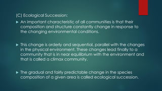 (C) Ecological Succession:
 An important characteristic of all communities is that their
composition and structure constantly change in response to
the changing environmental conditions.
 This change is orderly and sequential, parallel with the changes
in the physical environment. These changes lead finally to a
community that is in near equilibrium with the environment and
that is called a climax community.
 The gradual and fairly predictable change in the species
composition of a given area is called ecological succession.
 