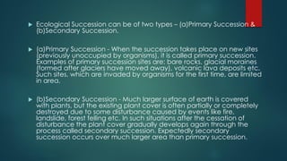  Ecological Succession can be of two types – (a)Primary Succession &
(b)Secondary Succession.
 (a)Primary Succession - When the succession takes place on new sites
(previously unoccupied by organisms), it is called primary succession.
Examples of primary succession sites are: bare rocks, glacial moraines
(formed after glaciers have moved away), volcanic lava deposits etc.
Such sites, which are invaded by organisms for the first time, are limited
in area.
 (b)Secondary Succession - Much larger surface of earth is covered
with plants, but the existing plant cover is often partially or completely
destroyed due to some disturbance caused by events like fire,
landslide, forest felling etc. In such situations after the cessation of
disturbance the plant cover gradually develops again through the
process called secondary succession. Expectedly secondary
succession occurs over much larger area than primary succession.
 
