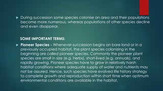 During succession some species colonise an area and their populations
become more numerous, whereas populations of other species decline
and even disappear.
SOME IMPORTANT TERMS:
 Pioneer Species - Whenever succession begins on bare land or in a
previously occupied habitat, the plant species colonizing in the
beginning are called pioneer species. Commonly the pioneer plant
species are small in size (e.g. herbs), short-lived (e.g. annuals), and
rapidly growing. Pioneer species have to grow in relatively harsh
habitat conditions where adequate supply of water and nutrients may
not be assured. Hence, such species have evolved life history strategy
to complete growth and reproduction within short time when optimum
environmental conditions are available in the habitat.
 