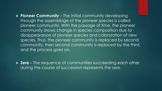  Pioneer Community - The initial community developing
through the assemblage of the pioneer species is called
pioneer community. With the passage of time, the pioneer
community shows change in species composition due to
disappearance of pioneer species and colonization of new
species. Thus, the pioneer community is replaced by second
community, then second community is replaced by the third,
and the process goes on.
 Sere - The sequence of communities succeeding each other
during the course of succession represents the sere.
 