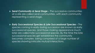  Seral Community & Seral Stage - The successive communities
at a site are called seral communities, with each community
representing a seral stage.
 Early Successional Species & Late Successional Species - The
species coming in early during succession are known as early
successional species, and those making appearance much
later are called late successional species. By the time the late
successional species get established the community
becomes complex, being comprised of a large number of
species showing intricate mutual interactions.
 