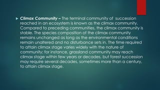  Climax Community – The terminal community of succession
reached in an ecosystem is known as the climax community.
Compared to preceding communities, the climax community is
stable. The species composition of the climax community
remains unchanged as long as the environmental conditions
remain unaltered and no disturbance sets in. The time required
to attain climax stage varies widely with the nature of
community; for instance, grassland community may reach
climax stage within few years or decades, but forest succession
may require several decades, sometimes more than a century,
to attain climax stage.
 
